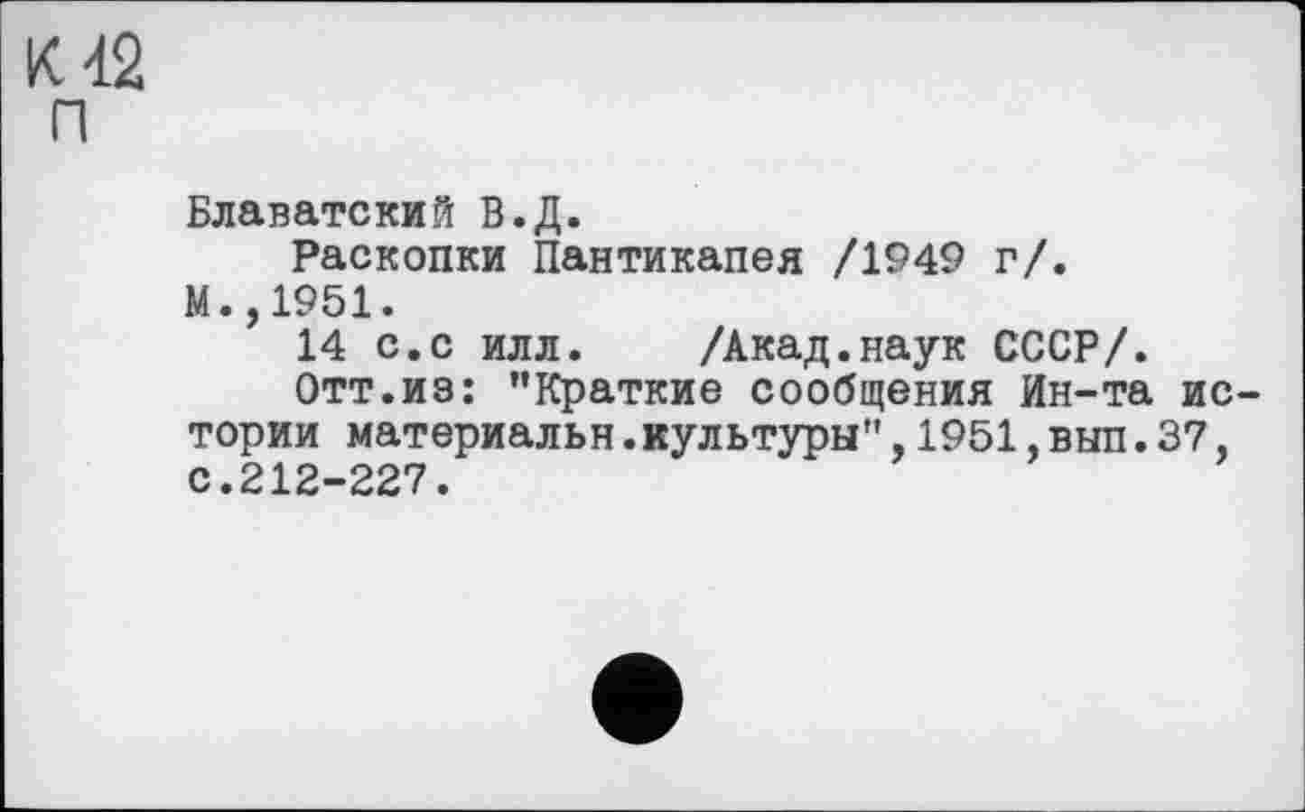 ﻿К 42 П
Блаватский В.Д.
Раскопки Пантикапея /1949 г/.
М.,1951.
14 с.с илл. /Акад.наук СССР/.
Отт.из: ’’Краткие сообщения Ин-та истории материальн.культуры",1951,вып.37, с.212-227.